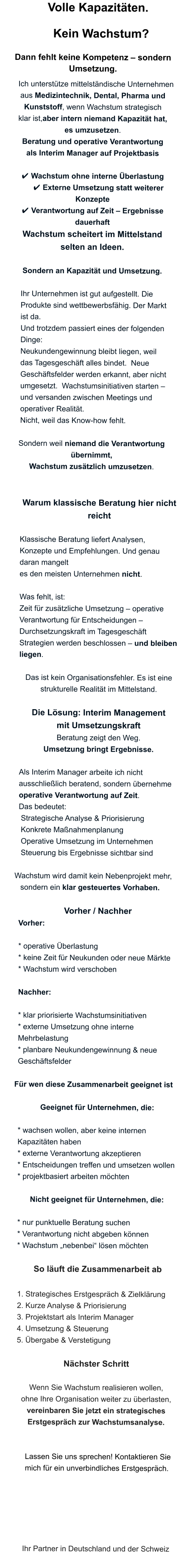 Volle Kapazitäten.  Kein Wachstum?    Dann fehlt keine Kompetenz – sondern Umsetzung.    Ich unterstütze mittelständische Unternehmen aus Medizintechnik, Dental, Pharma und      Kunststoff, wenn Wachstum strategisch  klar ist,aber intern niemand Kapazität hat,  es umzusetzen. Beratung und operative Verantwortung  als Interim Manager auf Projektbasis  ✔ Wachstum ohne interne Überlastung    ✔ Externe Umsetzung statt weiterer Konzepte ✔ Verantwortung auf Zeit – Ergebnisse dauerhaft Wachstum scheitert im Mittelstand  selten an Ideen.  Sondern an Kapazität und Umsetzung.   Ihr Unternehmen ist gut aufgestellt. Die Produkte sind wettbewerbsfähig. Der Markt  ist da.  Und trotzdem passiert eines der folgenden Dinge:  Neukundengewinnung bleibt liegen, weil  das Tagesgeschäft alles bindet.  Neue Geschäftsfelder werden erkannt, aber nicht umgesetzt.  Wachstumsinitiativen starten –  und versanden zwischen Meetings und operativer Realität.  Nicht, weil das Know-how fehlt.  Sondern weil niemand die Verantwortung   übernimmt,  Wachstum zusätzlich umzusetzen.   Warum klassische Beratung hier nicht reicht  Klassische Beratung liefert Analysen, Konzepte und Empfehlungen. Und genau daran mangelt  es den meisten Unternehmen nicht.   Was fehlt, ist:  Zeit für zusätzliche Umsetzung – operative Verantwortung für Entscheidungen – Durchsetzungskraft im Tagesgeschäft Strategien werden beschlossen – und bleiben liegen.  Das ist kein Organisationsfehler. Es ist eine strukturelle Realität im Mittelstand.   Die Lösung: Interim Management  mit Umsetzungskraft Beratung zeigt den Weg. Umsetzung bringt Ergebnisse.  Als Interim Manager arbeite ich nicht ausschließlich beratend, sondern übernehme  operative Verantwortung auf Zeit.  Das bedeutet:  Strategische Analyse & Priorisierung  Konkrete Maßnahmenplanung  Operative Umsetzung im Unternehmen  Steuerung bis Ergebnisse sichtbar sind     Wachstum wird damit kein Nebenprojekt mehr, sondern ein klar gesteuertes Vorhaben.  Vorher / Nachher Vorher:  * operative Überlastung * keine Zeit für Neukunden oder neue Märkte * Wachstum wird verschoben  Nachher:  * klar priorisierte Wachstumsinitiativen * externe Umsetzung ohne interne      Mehrbelastung * planbare Neukundengewinnung & neue  Geschäftsfelder      Für wen diese Zusammenarbeit geeignet ist  Geeignet für Unternehmen, die:  * wachsen wollen, aber keine internen Kapazitäten haben * externe Verantwortung akzeptieren * Entscheidungen treffen und umsetzen wollen * projektbasiert arbeiten möchten  Nicht geeignet für Unternehmen, die:  * nur punktuelle Beratung suchen * Verantwortung nicht abgeben können * Wachstum „nebenbei“ lösen möchten   So läuft die Zusammenarbeit ab  1. Strategisches Erstgespräch & Zielklärung 2. Kurze Analyse & Priorisierung 3. Projektstart als Interim Manager 4. Umsetzung & Steuerung 5. Übergabe & Verstetigung  Nächster Schritt  Wenn Sie Wachstum realisieren wollen,  ohne Ihre Organisation weiter zu überlasten,  vereinbaren Sie jetzt ein strategisches Erstgespräch zur Wachstumsanalyse.       Lassen Sie uns sprechen! Kontaktieren Sie      mich für ein unverbindliches Erstgespräch.       Ihr Partner in Deutschland und der Schweiz